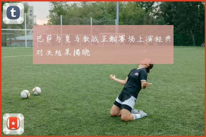 巴萨与皇马激战正酣赛场上演经典对决结果揭晓