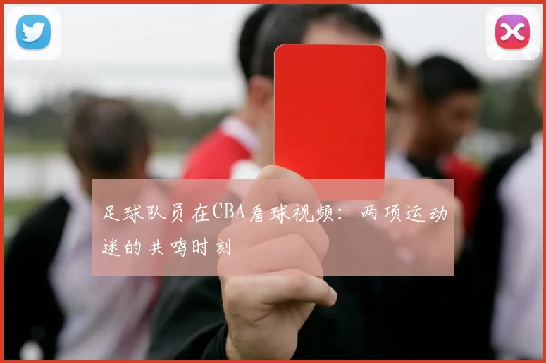 足球队员在CBA看球视频：两项运动迷的共鸣时刻