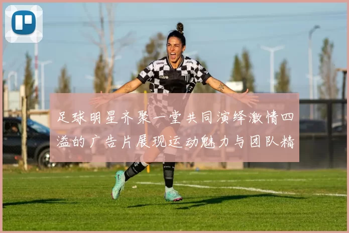 足球明星齐聚一堂共同演绎激情四溢的广告片展现运动魅力与团队精神