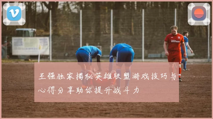王强独家揭秘英雄联盟游戏技巧与心得分享助你提升战斗力