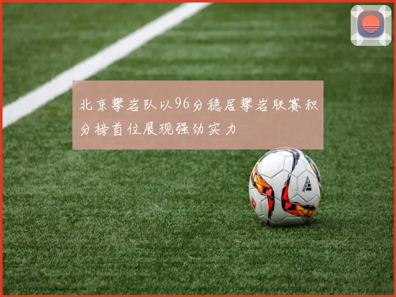 北京攀岩队以96分稳居攀岩联赛积分榜首位展现强劲实力