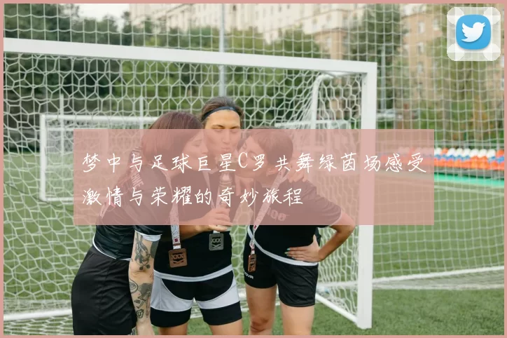 梦中与足球巨星C罗共舞绿茵场感受激情与荣耀的奇妙旅程