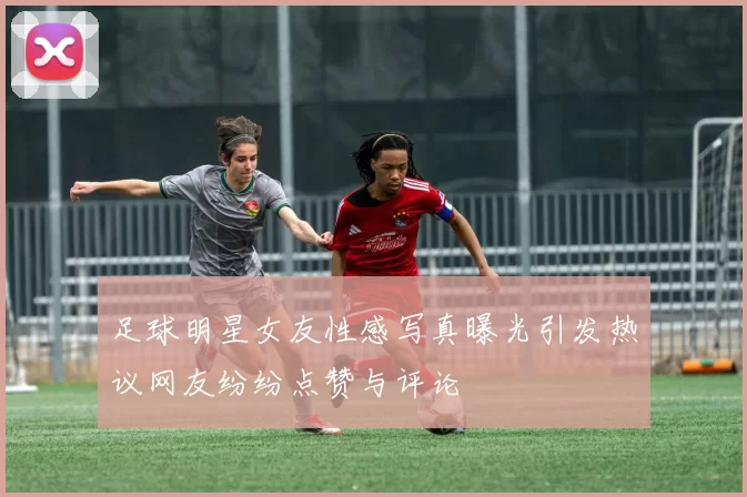 足球明星女友性感写真曝光引发热议网友纷纷点赞与评论
