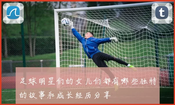 足球明星们的女儿们都有哪些独特的故事和成长经历分享