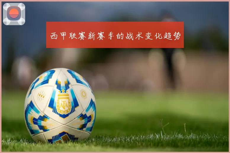 西甲联赛新赛季的战术变化趋势