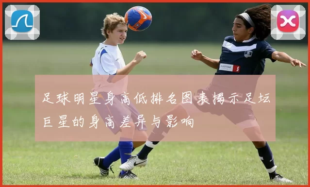足球明星身高低排名图表揭示足坛巨星的身高差异与影响