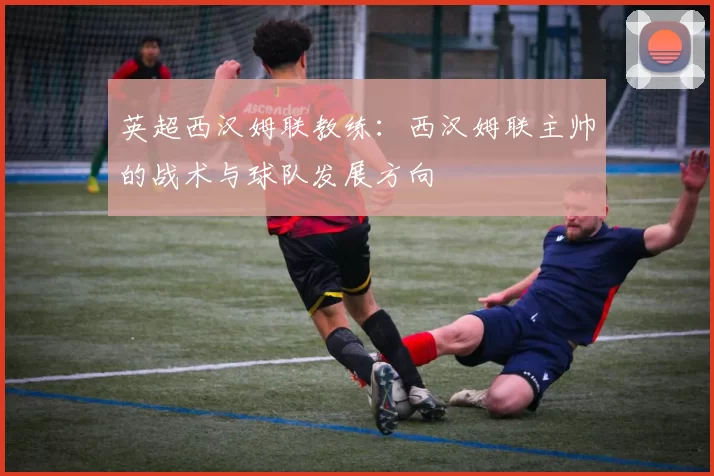 英超西汉姆联教练：西汉姆联主帅的战术与球队发展方向