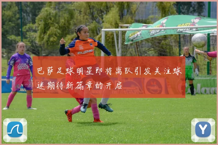 巴萨足球明星即将离队引发关注球迷期待新篇章的开启