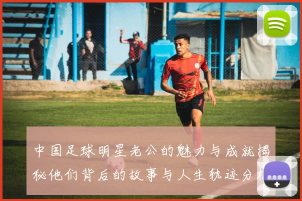 中国足球明星老公的魅力与成就揭秘他们背后的故事与人生轨迹分析