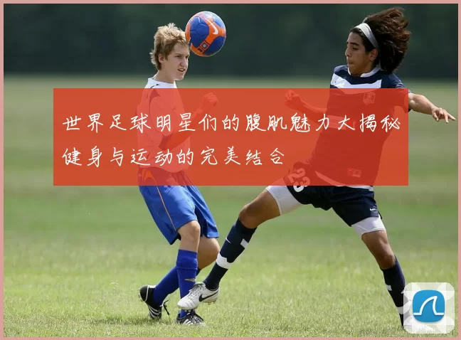 世界足球明星们的腹肌魅力大揭秘健身与运动的完美结合