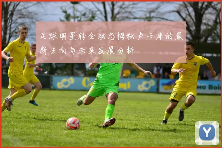足球明星转会动态揭秘卢卡库的最新去向与未来发展分析