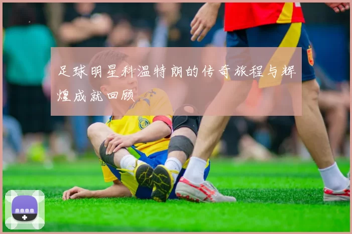 足球明星科温特朗的传奇旅程与辉煌成就回顾