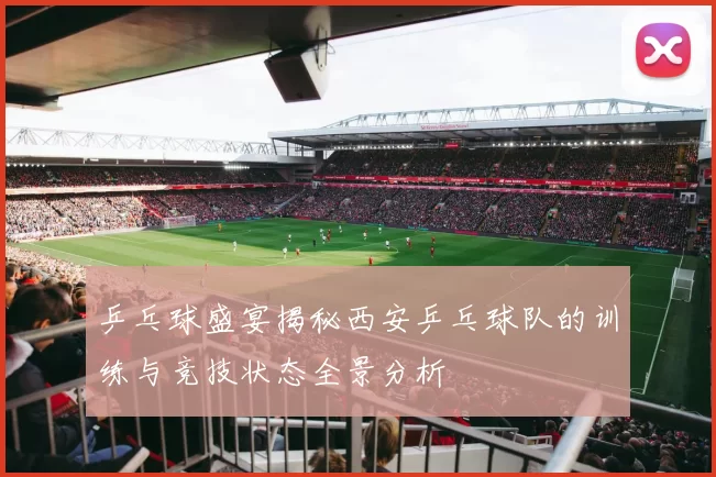 乒乓球盛宴揭秘西安乒乓球队的训练与竞技状态全景分析