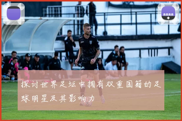 探讨世界足坛中拥有双重国籍的足球明星及其影响力