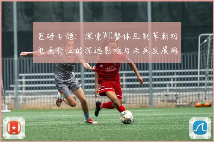 重磅专题：探索WE整体压制革新对电竞行业的深远影响与未来发展路径