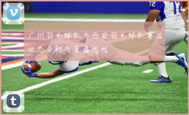 广州羽毛球队与西安羽毛球队赛后状态分析与复盘总结
