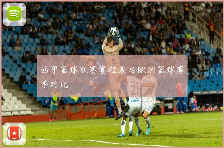 西甲篮球联赛赛程表与欧洲篮球赛季对比