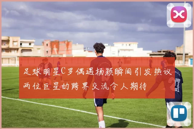 足球明星C罗偶遇杨颖瞬间引发热议两位巨星的跨界交流令人期待
