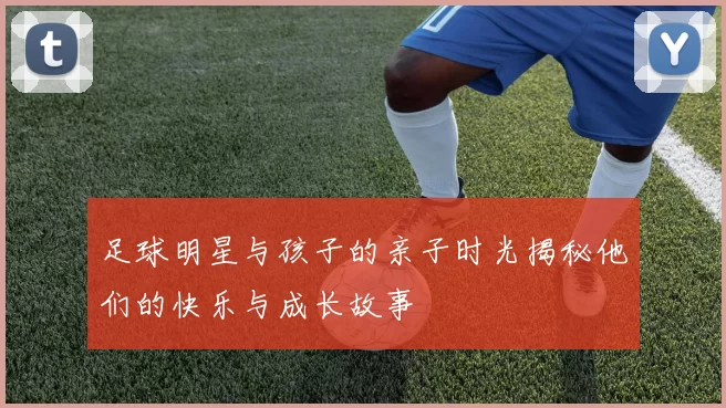 足球明星与孩子的亲子时光揭秘他们的快乐与成长故事
