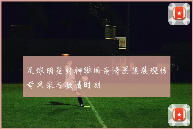 足球明星封神瞬间高清图集展现传奇风采与激情时刻
