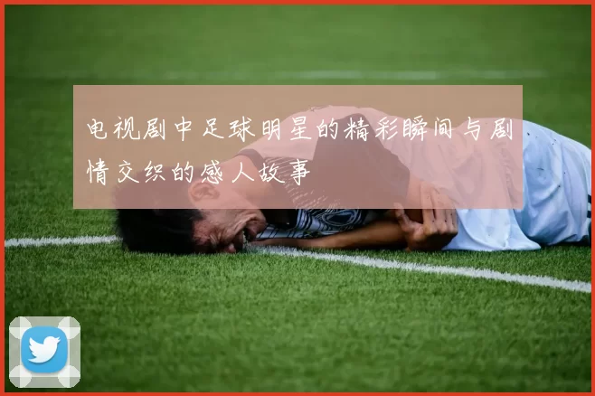 电视剧中足球明星的精彩瞬间与剧情交织的感人故事