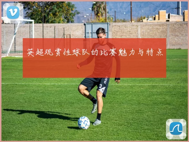 英超观赏性球队的比赛魅力与特点