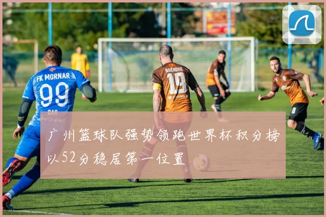 广州篮球队强势领跑世界杯积分榜以52分稳居第一位置