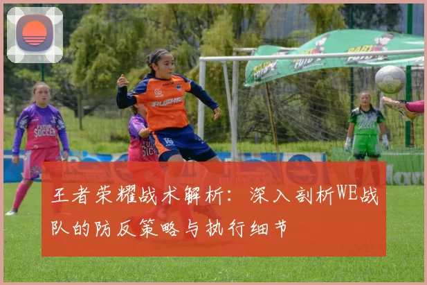 王者荣耀战术解析：深入剖析WE战队的防反策略与执行细节