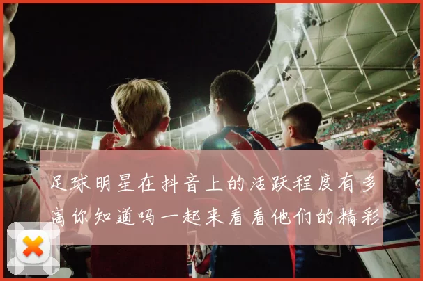 足球明星在抖音上的活跃程度有多高你知道吗一起来看看他们的精彩瞬间吧