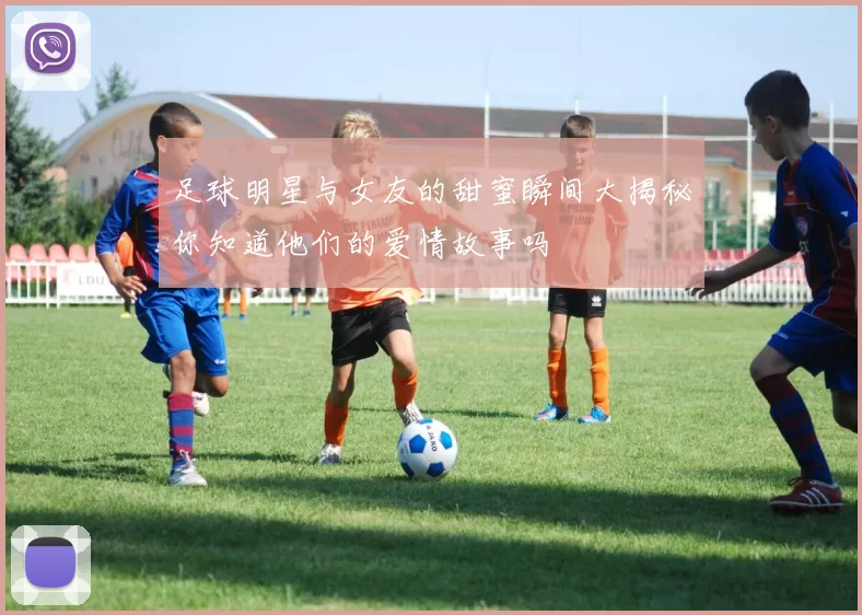 足球明星与女友的甜蜜瞬间大揭秘你知道他们的爱情故事吗