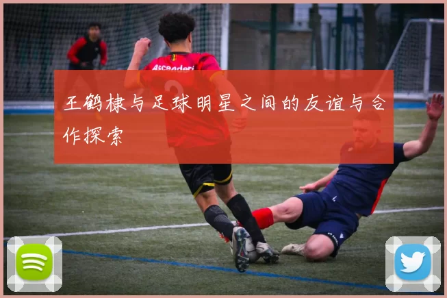 王鹤棣与足球明星之间的友谊与合作探索