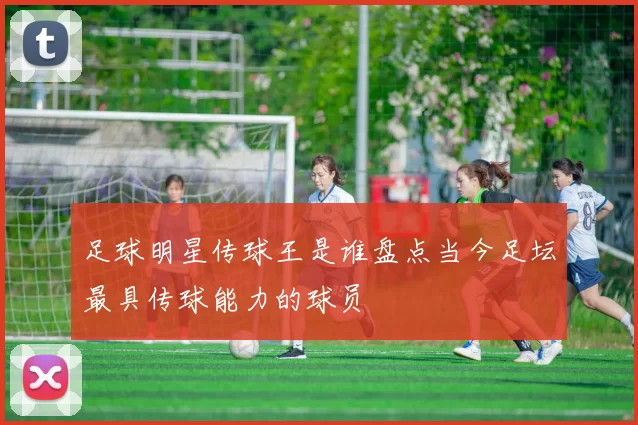 足球明星传球王是谁盘点当今足坛最具传球能力的球员