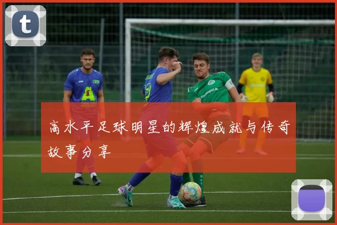 高水平足球明星的辉煌成就与传奇故事分享