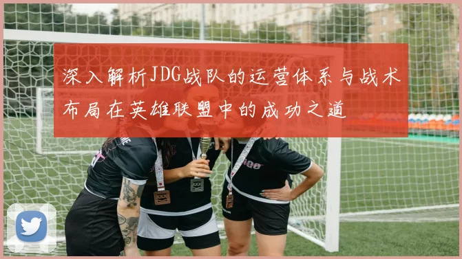深入解析JDG战队的运营体系与战术布局在英雄联盟中的成功之道