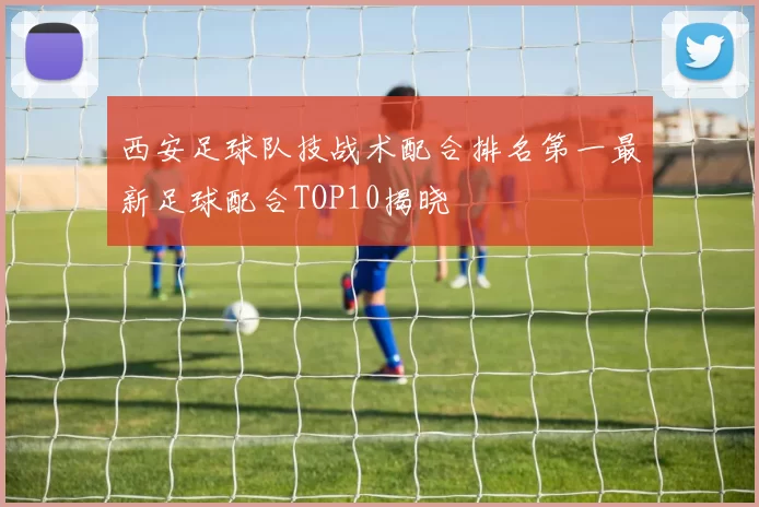 西安足球队技战术配合排名第一最新足球配合TOP10揭晓