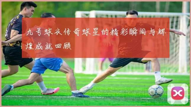 九号球衣传奇球星的精彩瞬间与辉煌成就回顾
