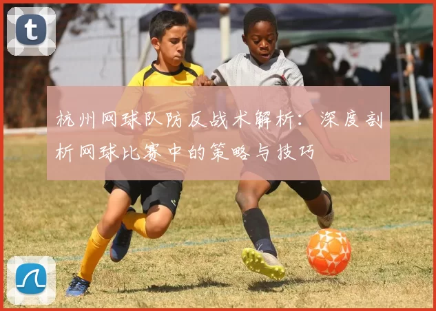 杭州网球队防反战术解析：深度剖析网球比赛中的策略与技巧