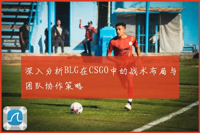深入分析BLG在CSGO中的战术布局与团队协作策略