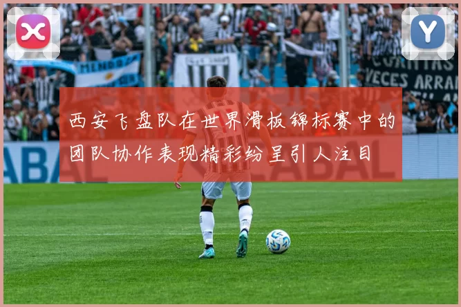 西安飞盘队在世界滑板锦标赛中的团队协作表现精彩纷呈引人注目