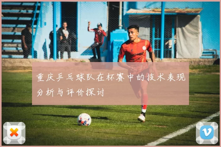 重庆乒乓球队在杯赛中的技术表现分析与评价探讨