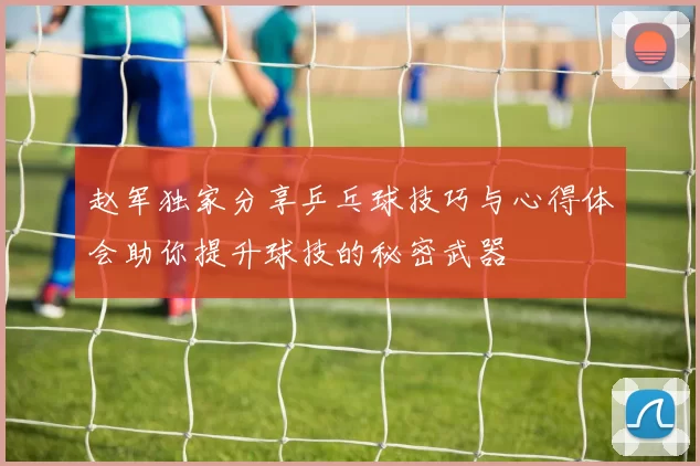 赵军独家分享乒乓球技巧与心得体会助你提升球技的秘密武器