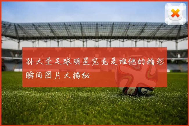 孙大圣足球明星究竟是谁他的精彩瞬间图片大揭秘