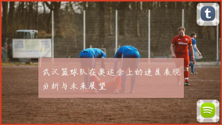 武汉篮球队在奥运会上的速度表现分析与未来展望