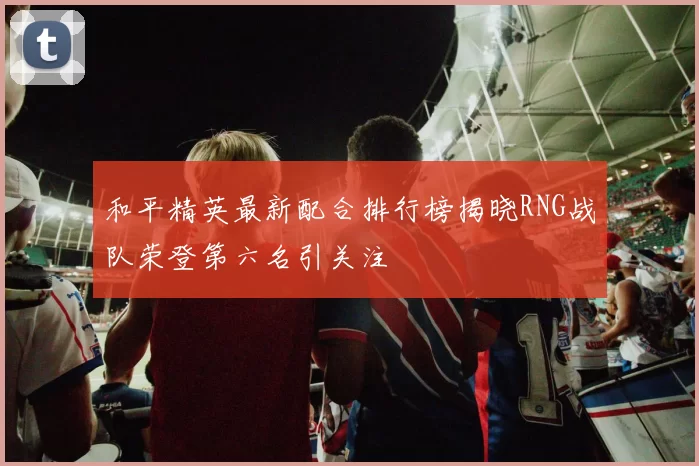 和平精英最新配合排行榜揭晓RNG战队荣登第六名引关注