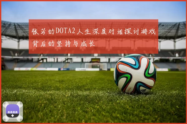 张芳的DOTA2人生深度对话探讨游戏背后的坚持与成长