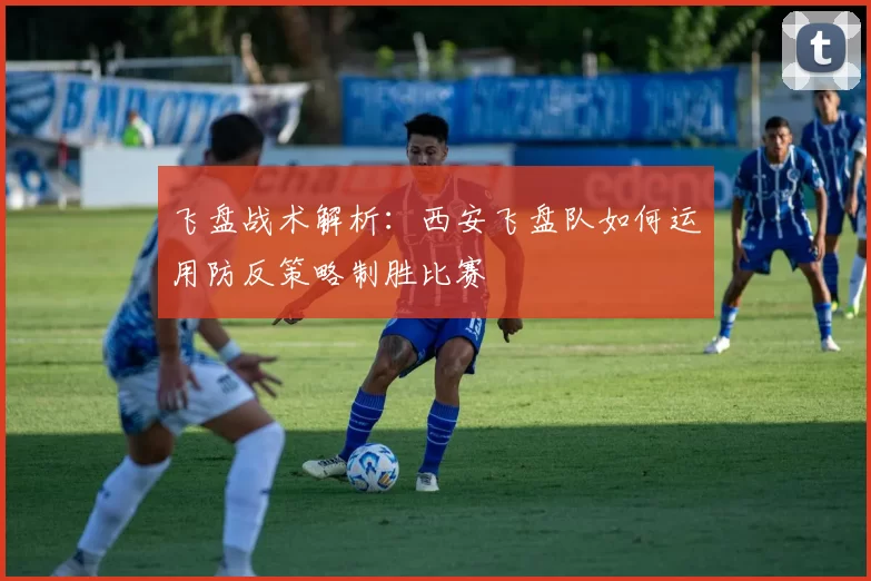 飞盘战术解析：西安飞盘队如何运用防反策略制胜比赛