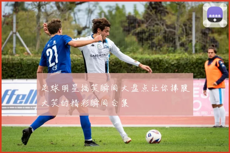 足球明星搞笑瞬间大盘点让你捧腹大笑的精彩瞬间合集