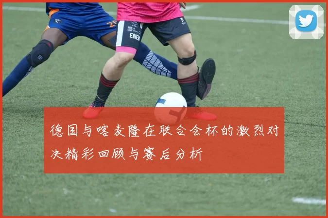 德国与喀麦隆在联合会杯的激烈对决精彩回顾与赛后分析