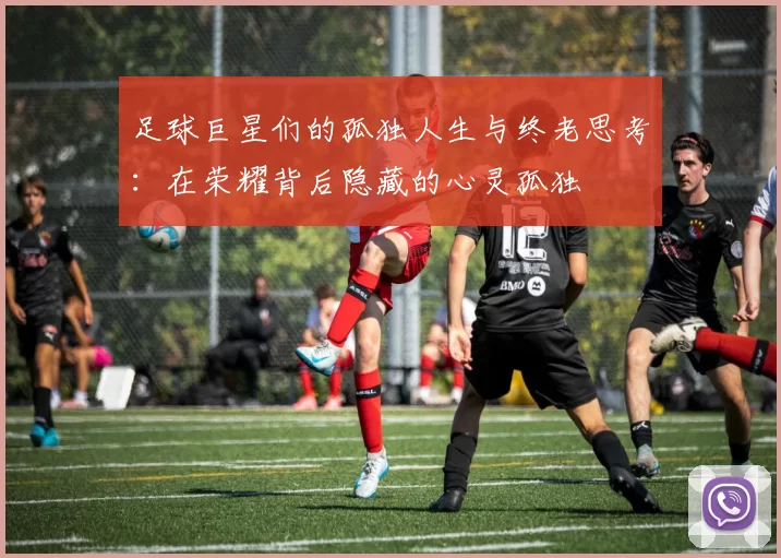 足球巨星们的孤独人生与终老思考：在荣耀背后隐藏的心灵孤独