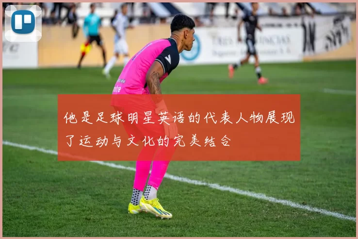 他是足球明星英语的代表人物展现了运动与文化的完美结合